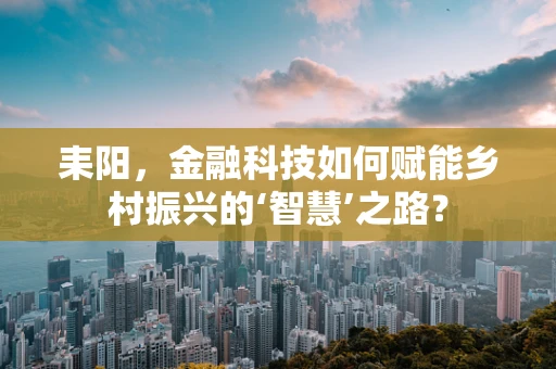 耒阳，金融科技如何赋能乡村振兴的‘智慧’之路？