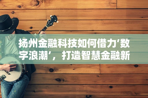扬州金融科技如何借力‘数字浪潮’，打造智慧金融新生态？