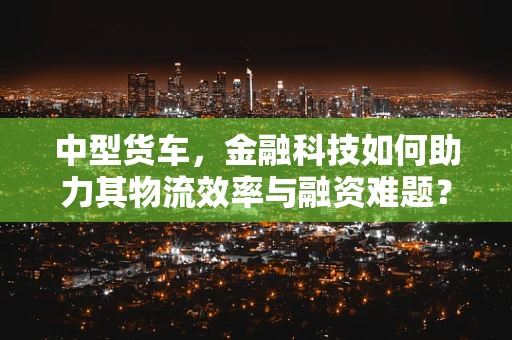 中型货车，金融科技如何助力其物流效率与融资难题？