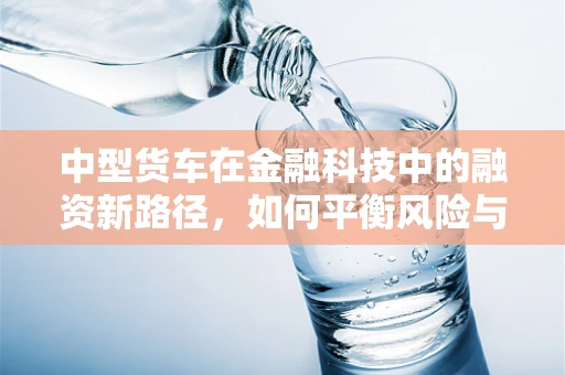 中型货车在金融科技中的融资新路径，如何平衡风险与效率？