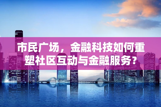 市民广场，金融科技如何重塑社区互动与金融服务？