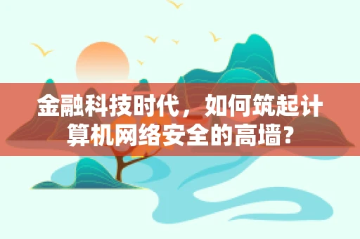 金融科技时代，如何筑起计算机网络安全的高墙？