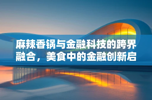 麻辣香锅与金融科技的跨界融合，美食中的金融创新启示录