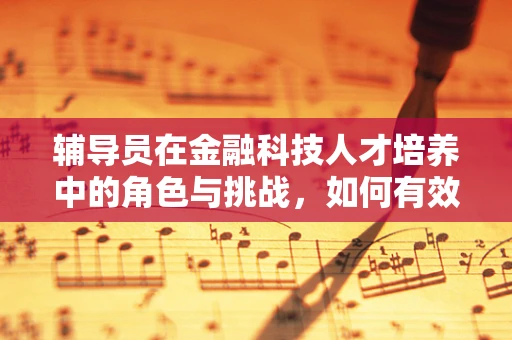 辅导员在金融科技人才培养中的角色与挑战，如何有效引导创新？