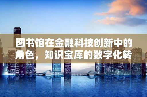图书馆在金融科技创新中的角色，知识宝库的数字化转型之路？