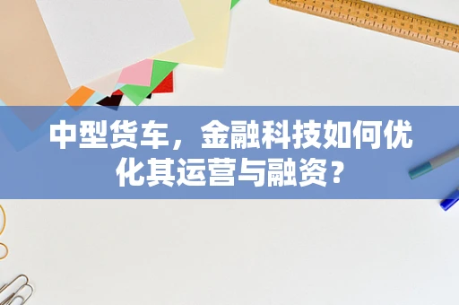 中型货车，金融科技如何优化其运营与融资？
