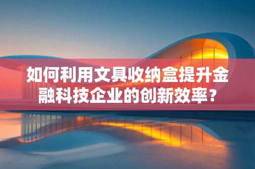 如何利用文具收纳盒提升金融科技企业的创新效率？