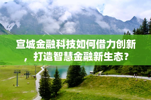 宣城金融科技如何借力创新，打造智慧金融新生态？