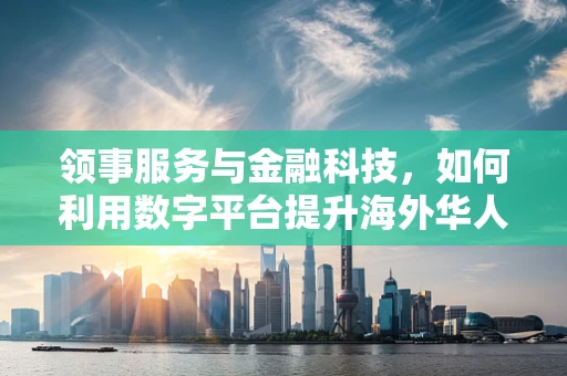领事服务与金融科技，如何利用数字平台提升海外华人金融服务？