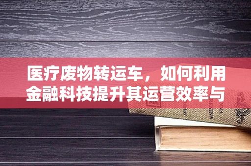 医疗废物转运车，如何利用金融科技提升其运营效率与安全性？