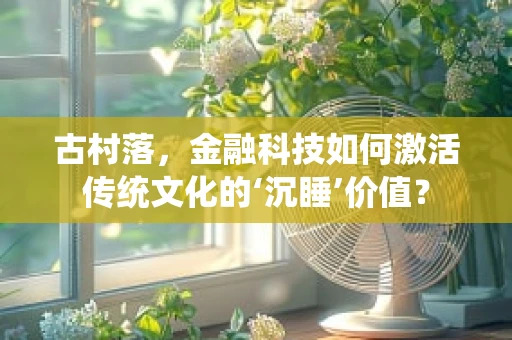 古村落，金融科技如何激活传统文化的‘沉睡’价值？
