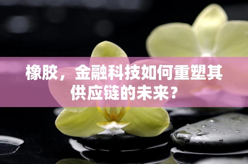 橡胶，金融科技如何重塑其供应链的未来？