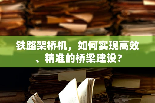 铁路架桥机，如何实现高效、精准的桥梁建设？