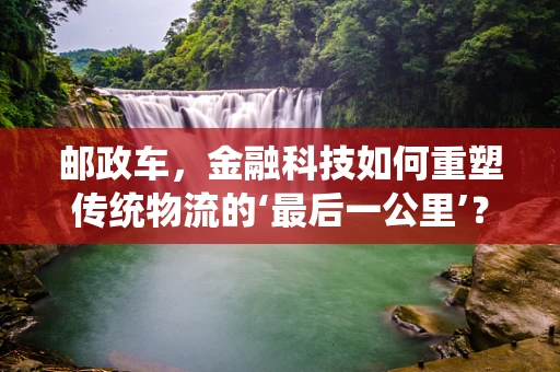 邮政车，金融科技如何重塑传统物流的‘最后一公里’？