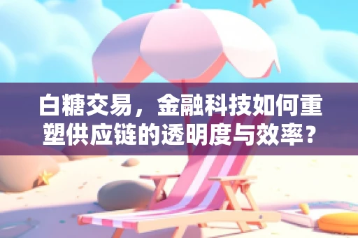 白糖交易，金融科技如何重塑供应链的透明度与效率？