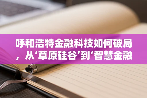 呼和浩特金融科技如何破局，从‘草原硅谷’到‘智慧金融’的转型之路