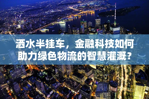 洒水半挂车，金融科技如何助力绿色物流的智慧灌溉？