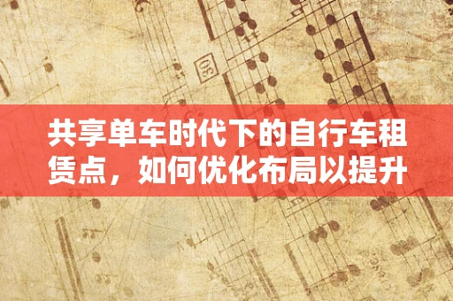 共享单车时代下的自行车租赁点，如何优化布局以提升用户体验？