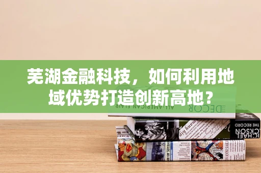 芜湖金融科技，如何利用地域优势打造创新高地？