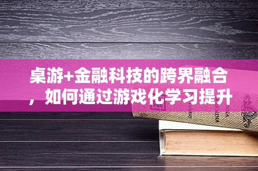 桌游+金融科技的跨界融合，如何通过游戏化学习提升金融素养？