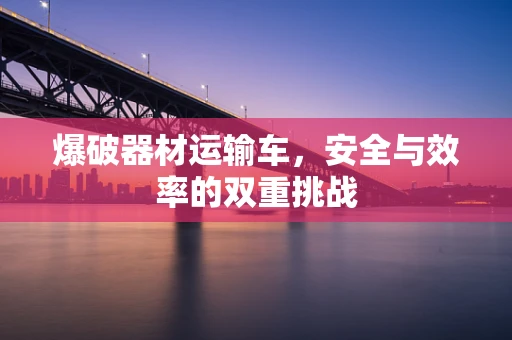 爆破器材运输车，安全与效率的双重挑战
