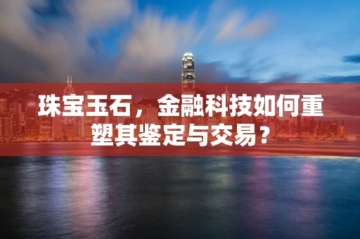 珠宝玉石，金融科技如何重塑其鉴定与交易？