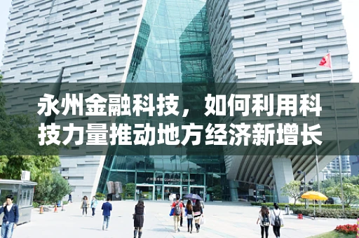 永州金融科技，如何利用科技力量推动地方经济新增长？