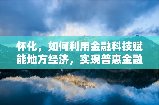 怀化，如何利用金融科技赋能地方经济，实现普惠金融的深度渗透？