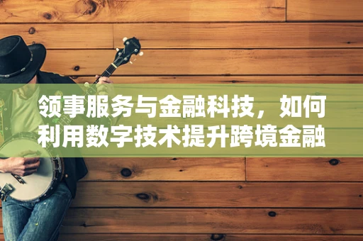 领事服务与金融科技，如何利用数字技术提升跨境金融服务效率？
