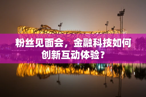粉丝见面会，金融科技如何创新互动体验？