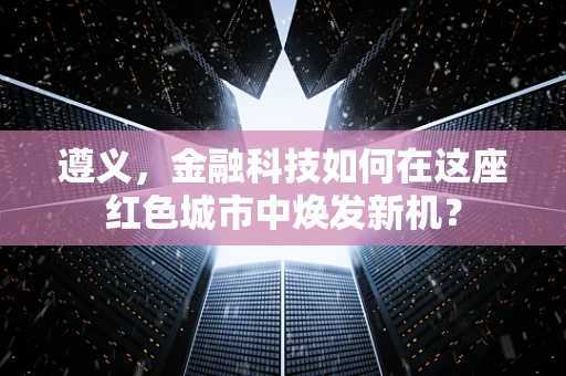 遵义，金融科技如何在这座红色城市中焕发新机？
