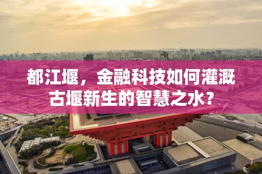 都江堰，金融科技如何灌溉古堰新生的智慧之水？