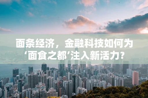 面条经济，金融科技如何为‘面食之都’注入新活力？