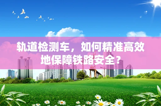 轨道检测车，如何精准高效地保障铁路安全？