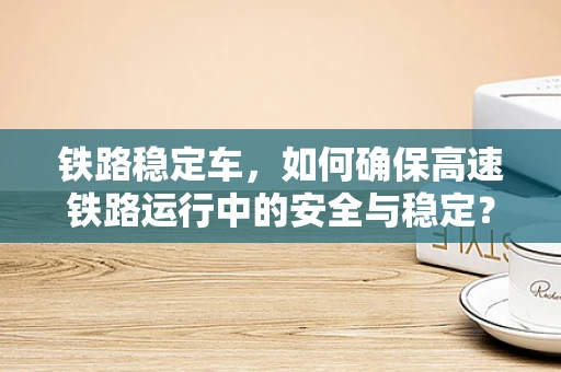 铁路稳定车，如何确保高速铁路运行中的安全与稳定？