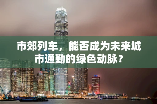 市郊列车，能否成为未来城市通勤的绿色动脉？