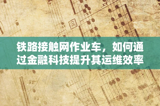 铁路接触网作业车，如何通过金融科技提升其运维效率与安全性？