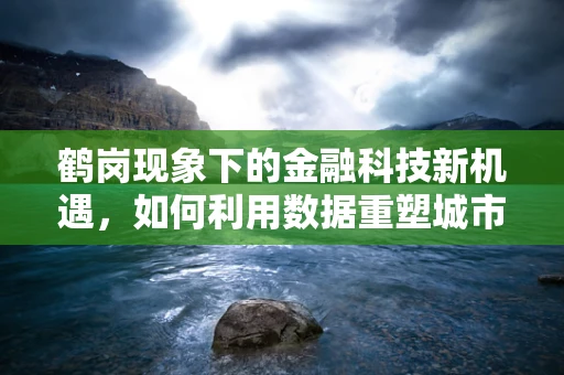 鹤岗现象下的金融科技新机遇，如何利用数据重塑城市经济？