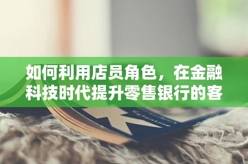 如何利用店员角色，在金融科技时代提升零售银行的客户体验？