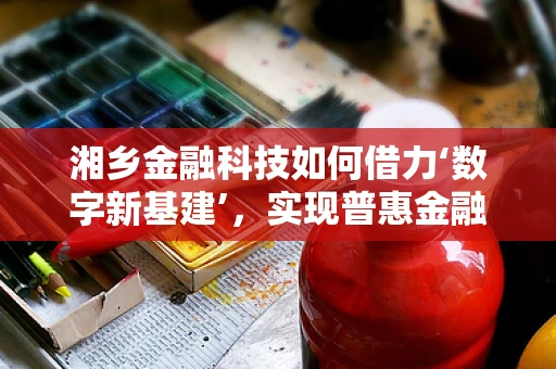 湘乡金融科技如何借力‘数字新基建’，实现普惠金融新飞跃？
