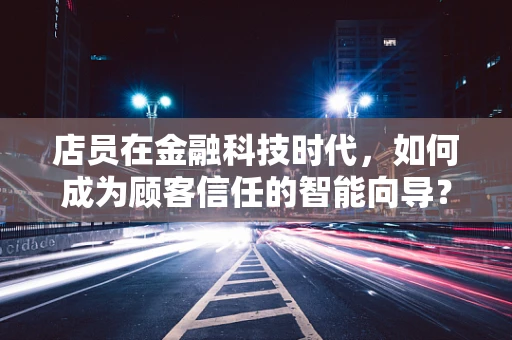 店员在金融科技时代，如何成为顾客信任的智能向导？