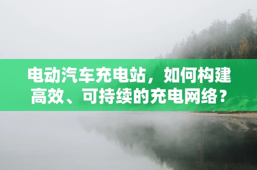 电动汽车充电站，如何构建高效、可持续的充电网络？
