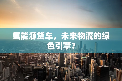 氢能源货车，未来物流的绿色引擎？
