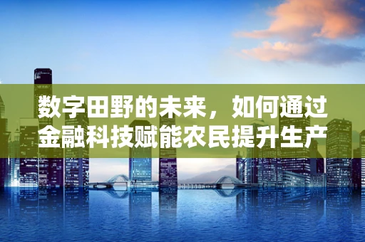 数字田野的未来，如何通过金融科技赋能农民提升生产效率？