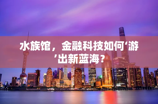 水族馆，金融科技如何‘游’出新蓝海？