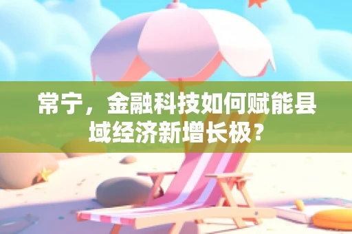 常宁，金融科技如何赋能县域经济新增长极？