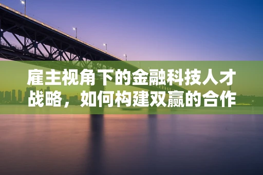 雇主视角下的金融科技人才战略，如何构建双赢的合作关系？