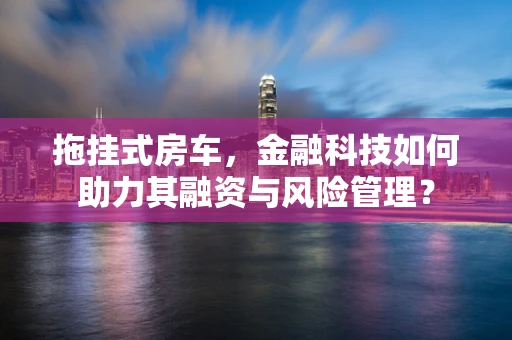 拖挂式房车，金融科技如何助力其融资与风险管理？