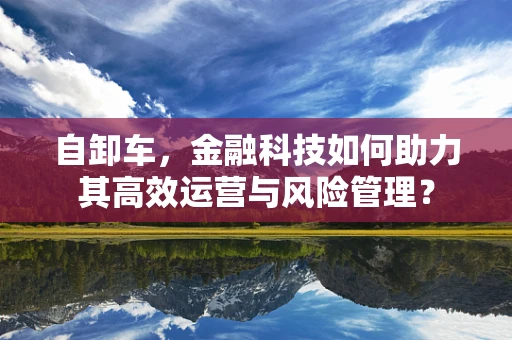 自卸车，金融科技如何助力其高效运营与风险管理？