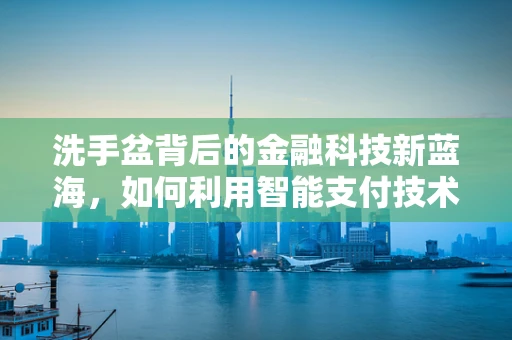 洗手盆背后的金融科技新蓝海，如何利用智能支付技术革新公共卫生支付体验？